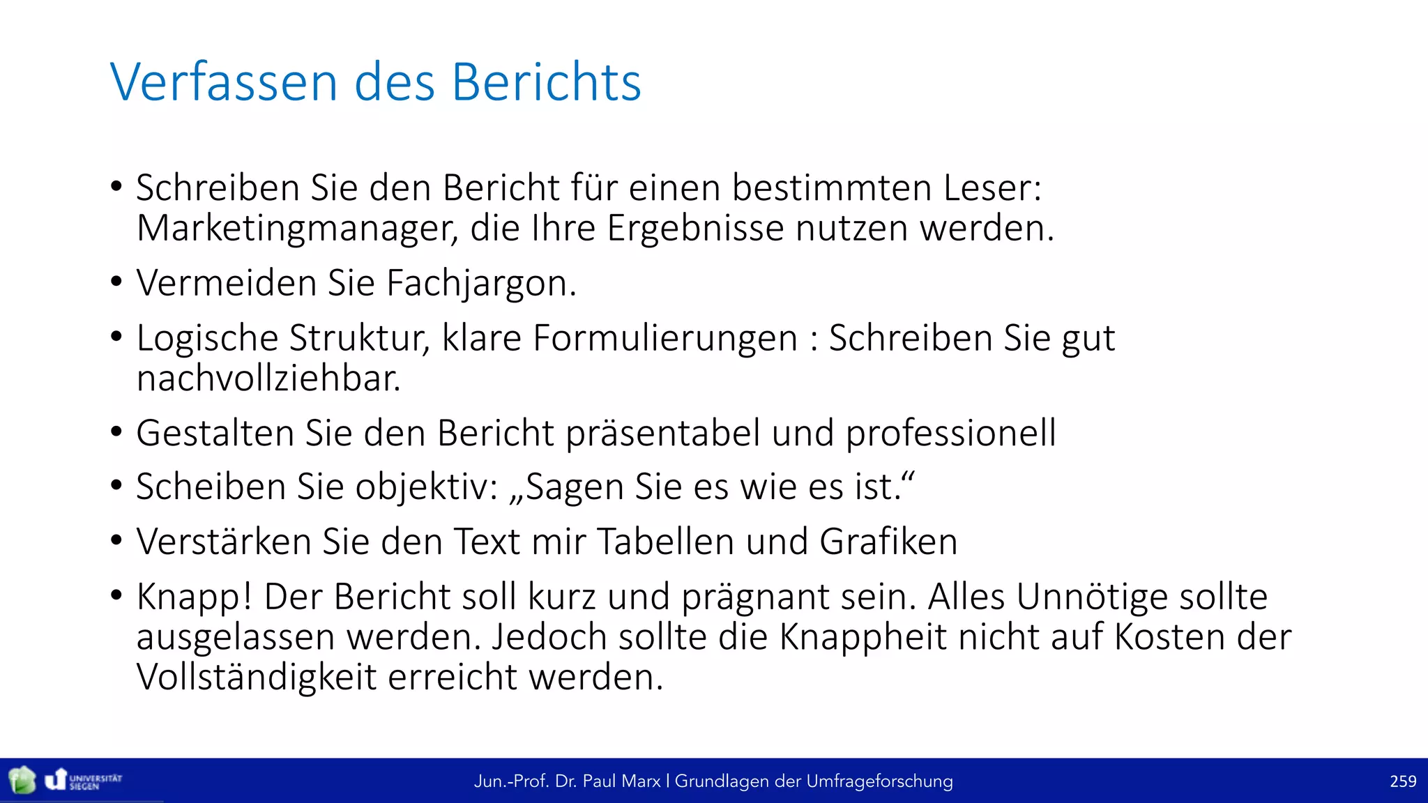 Jun.-Prof. Dr. Paul Marx | Grundlagen der Umfrageforschung
Verfassen	des	Berichts
• Schreiben	Sie	den	Bericht	für	einen	bestimmten	Leser:		
Marketingmanager,	die	Ihre	Ergebnisse	nutzen	werden.
• Vermeiden	Sie	Fachjargon.
• Logische	Struktur,	klare	Formulierungen	:	Schreiben	Sie	gut	
nachvollziehbar.	
• Gestalten	Sie	den	Bericht	präsentabel	und	professionell
• Scheiben	Sie	objektiv:	„Sagen	Sie	es	wie	es	ist.“
• Verstärken	Sie	den	Text	mir	Tabellen	und	Grafiken
• Knapp!	Der	Bericht	soll	kurz	und	prägnant	sein.	Alles	Unnötige	sollte	
ausgelassen	werden.	Jedoch	sollte	die	Knappheit	nicht	auf	Kosten	der	
Vollständigkeit	erreicht	werden.
259
 