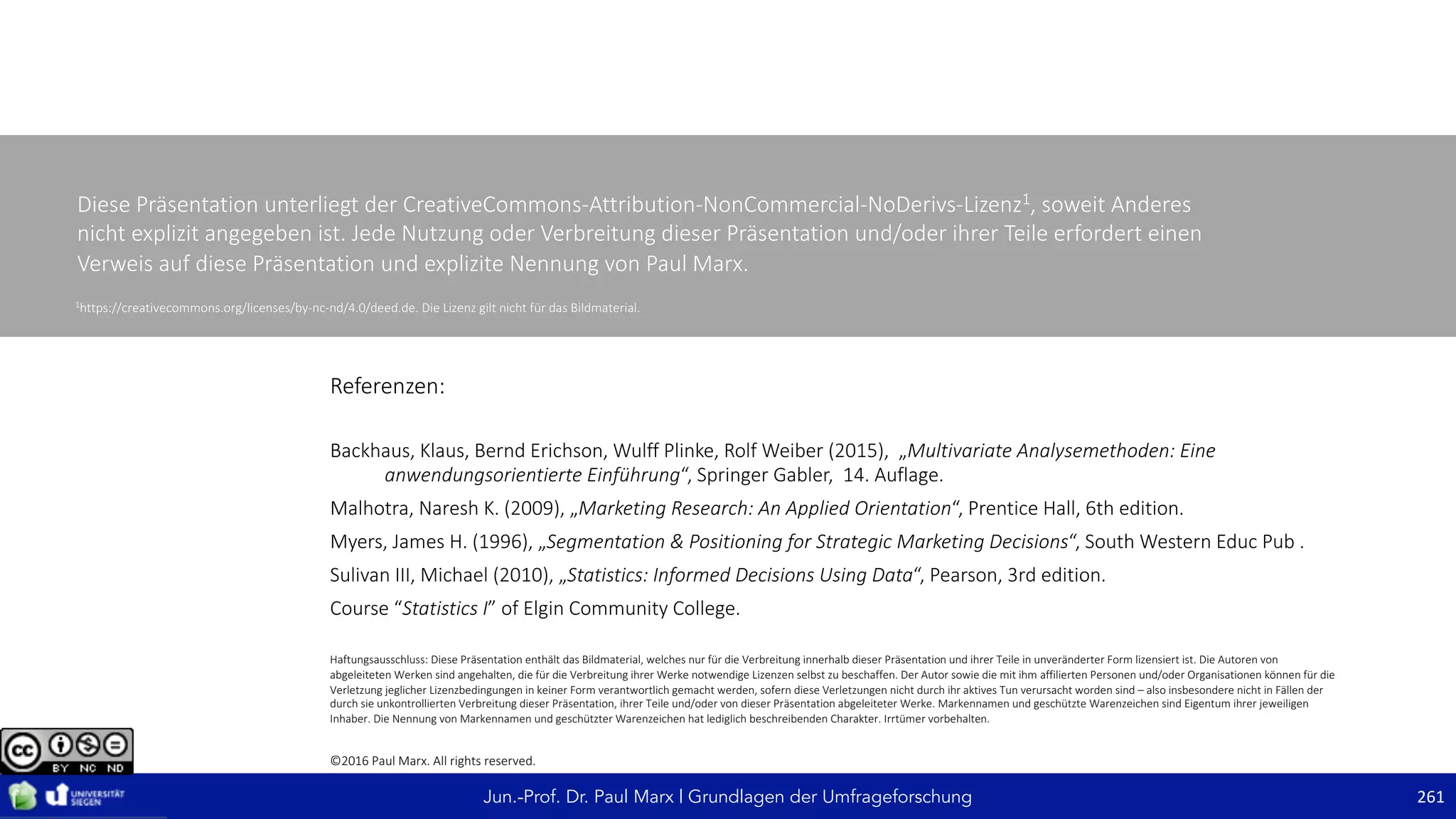 Jun.-Prof. Dr. Paul Marx | Grundlagen der Umfrageforschung 261
Referenzen:
Backhaus,	Klaus, Bernd	Erichson, Wulff	Plinke, Rolf	Weiber	(2015),		„Multivariate	Analysemethoden:	Eine	
anwendungsorientierte	Einführung“,	Springer	Gabler,		14.	Auflage.
Malhotra,	Naresh K.	(2009),	„Marketing	Research:	An	Applied	Orientation“,	Prentice Hall,	6th	edition.
Myers,	James	H.	(1996),	„Segmentation	&	Positioning for Strategic	Marketing	Decisions“,	South	Western	Educ Pub .
Sulivan III,	Michael	(2010),	„Statistics:	Informed Decisions Using Data“,	Pearson,	3rd	edition.
Course	“Statistics I”	of Elgin	Community	College.
Haftungsausschluss:	Diese	Präsentation	enthält	das	Bildmaterial,	welches	nur	für	die	Verbreitung	innerhalb	dieser	Präsentation	und	ihrer	Teile	in	unveränderter	Form	lizensiert	ist.	Die	Autoren	von	
abgeleiteten	Werken	sind	angehalten,	die	für	die	Verbreitung	ihrer	Werke	notwendige	Lizenzen	selbst	zu	beschaffen.	Der	Autor	sowie	die	mit	ihm	affilierten Personen	und/oder	Organisationen	können	für	die	
Verletzung	jeglicher	Lizenzbedingungen	in	keiner	Form	verantwortlich	gemacht	werden,	sofern	diese	Verletzungen	nicht	durch	ihr	aktives	Tun	verursacht	worden	sind	– also	insbesondere	nicht	in	Fällen	der	
durch	sie	unkontrollierten	Verbreitung	dieser	Präsentation,	ihrer	Teile	und/oder	von	dieser	Präsentation	abgeleiteter	Werke.	Markennamen	und	geschützte	Warenzeichen	sind	Eigentum	ihrer	jeweiligen	
Inhaber.	Die	Nennung	von	Markennamen	und	geschützter	Warenzeichen	hat	lediglich	beschreibenden	Charakter.	Irrtümer	vorbehalten.
Diese	Präsentation	unterliegt	der	CreativeCommons-Attribution-NonCommercial-NoDerivs-Lizenz1,	soweit	Anderes	
nicht	explizit	angegeben	ist.	Jede	Nutzung oder	Verbreitung	dieser	Präsentation und/oder	ihrer	Teile	erfordert	einen	
Verweis	auf	diese	Präsentation	und	explizite	Nennung	von	Paul	Marx.
©2016	Paul	Marx.	All	rights	reserved.
1
https://creativecommons.org/licenses/by-nc-nd/4.0/deed.de. Die	Lizenz	gilt	nicht	für	das	Bildmaterial.
 