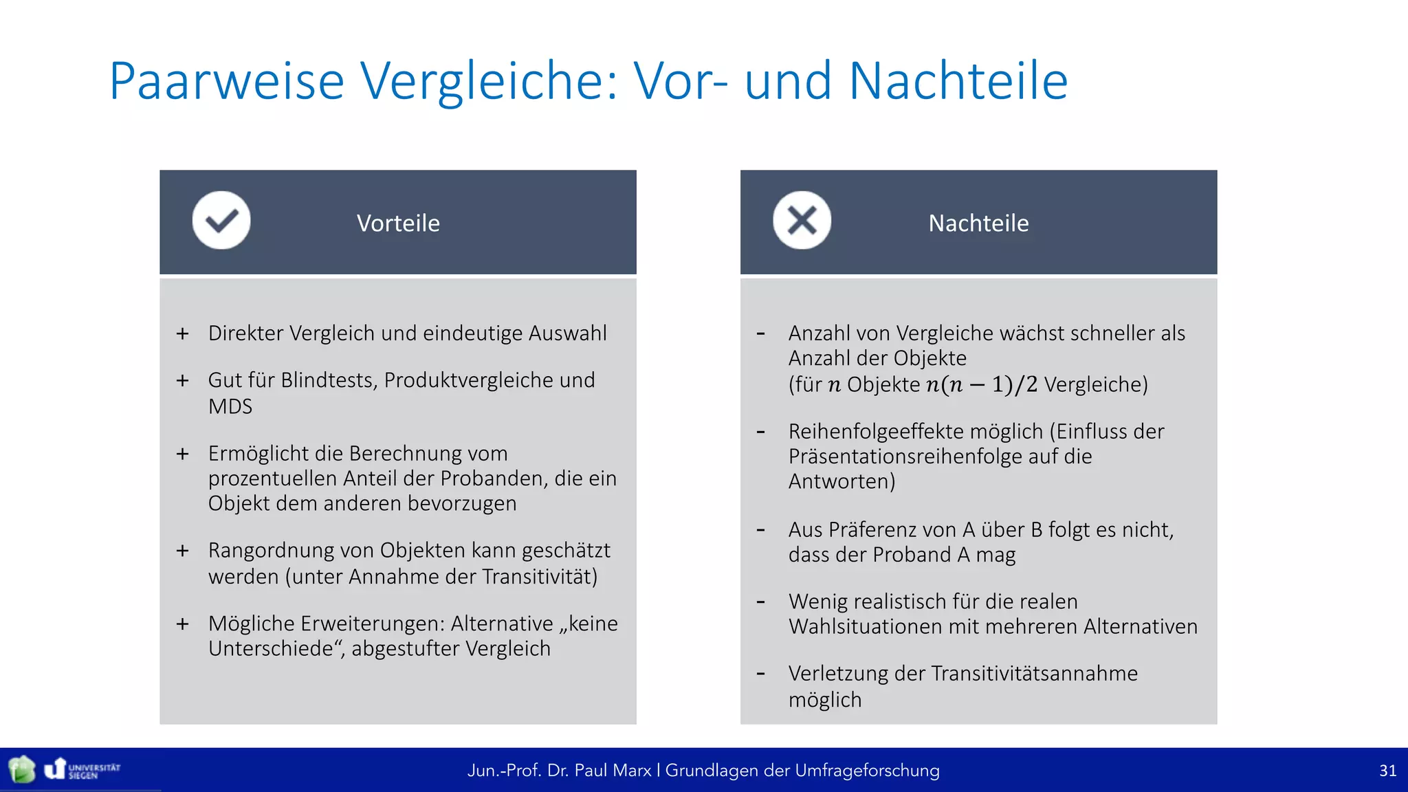 Jun.-Prof. Dr. Paul Marx | Grundlagen der Umfrageforschung
Paarweise	Vergleiche:	Vor- und	Nachteile
31
+ Direkter	Vergleich	und	eindeutige	Auswahl
+ Gut	für	Blindtests,	Produktvergleiche	und	
MDS
+ Ermöglicht	die	Berechnung	vom	
prozentuellen	Anteil	der	Probanden,	die	ein	
Objekt	dem	anderen	bevorzugen
+ Rangordnung	von	Objekten	kann	geschätzt	
werden	(unter	Annahme	der	Transitivität)
+ Mögliche	Erweiterungen:	Alternative	„keine	
Unterschiede“,	abgestufter	Vergleich
Vorteile
- Anzahl	von	Vergleiche	wächst	schneller	als	
Anzahl	der	Objekte	
(für	𝑛 Objekte	𝑛(𝑛 − 1)/2 Vergleiche)
- Reihenfolgeeffekte	möglich	(Einfluss	der	
Präsentationsreihenfolge	auf	die	
Antworten)
- Aus	Präferenz	von	A	über	B	folgt	es	nicht,	
dass	der	Proband	A	mag
- Wenig	realistisch	für	die	realen	
Wahlsituationen	mit	mehreren	Alternativen
- Verletzung	der	Transitivitätsannahme	
möglich
Nachteile
 