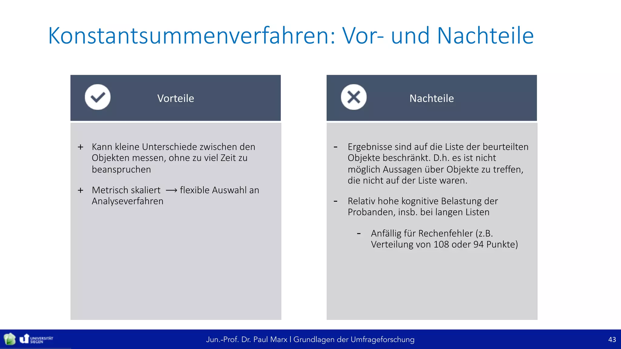 Jun.-Prof. Dr. Paul Marx | Grundlagen der Umfrageforschung
Konstantsummenverfahren:	Vor- und	Nachteile
43
+ Kann	kleine	Unterschiede	zwischen	den	
Objekten	messen,	ohne	zu	viel	Zeit	zu	
beanspruchen
+ Metrisch	skaliert		⟶ flexible	Auswahl	an	
Analyseverfahren
Vorteile
- Ergebnisse	sind	auf	die	Liste	der	beurteilten	
Objekte	beschränkt.	D.h.	es	ist	nicht	
möglich	Aussagen	über	Objekte	zu	treffen,	
die	nicht	auf	der	Liste	waren.
- Relativ	hohe	kognitive	Belastung	der	
Probanden,	insb.	bei	langen	Listen
- Anfällig	für	Rechenfehler	(z.B.	
Verteilung	von	108	oder	94	Punkte)
Nachteile
 