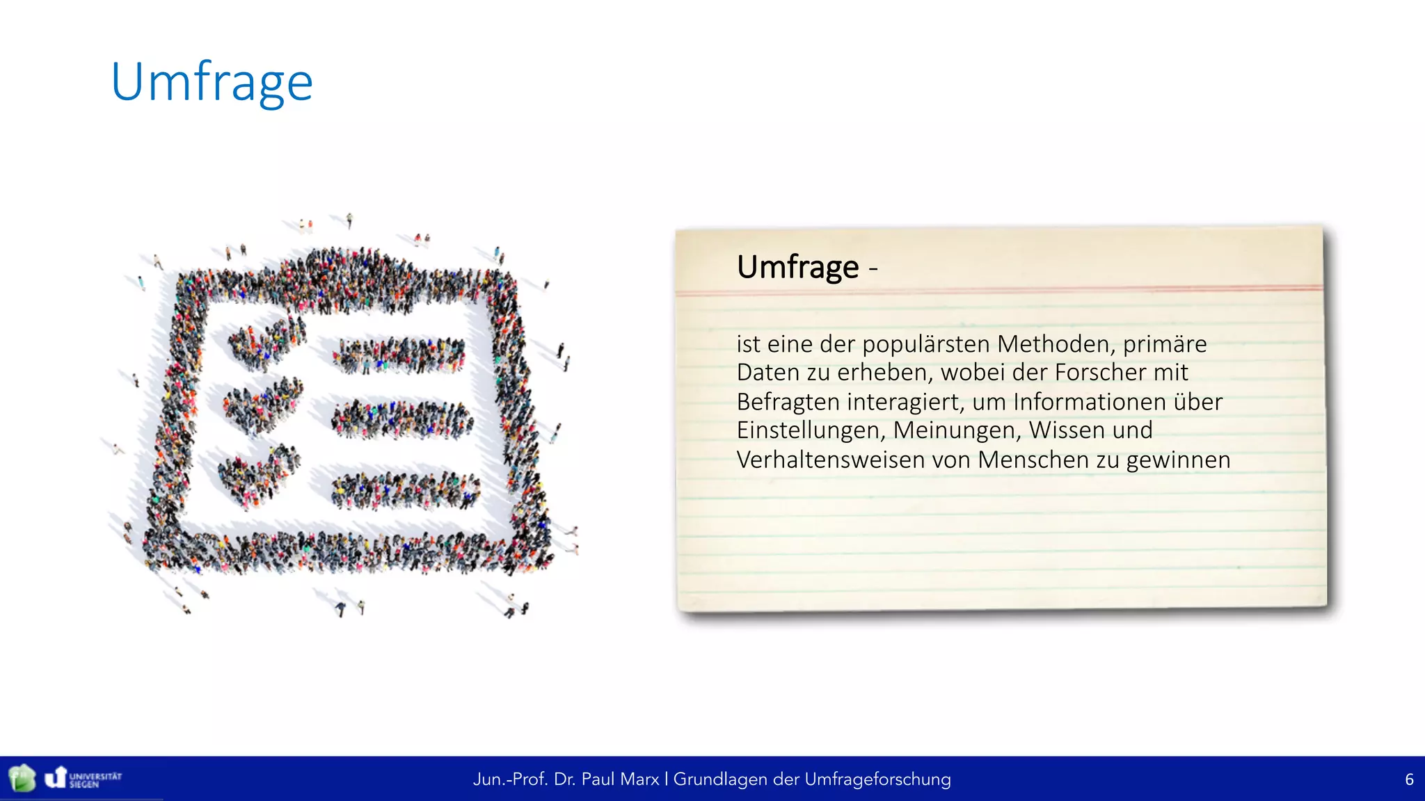 Jun.-Prof. Dr. Paul Marx | Grundlagen der Umfrageforschung
Umfrage
6
Umfrage	-
ist	eine	der	populärsten	Methoden,	primäre	
Daten	zu	erheben,	wobei	der	Forscher	mit	
Befragten	interagiert,	um	Informationen	über	
Einstellungen,	Meinungen,	Wissen	und	
Verhaltensweisen	von	Menschen	zu	gewinnen
 