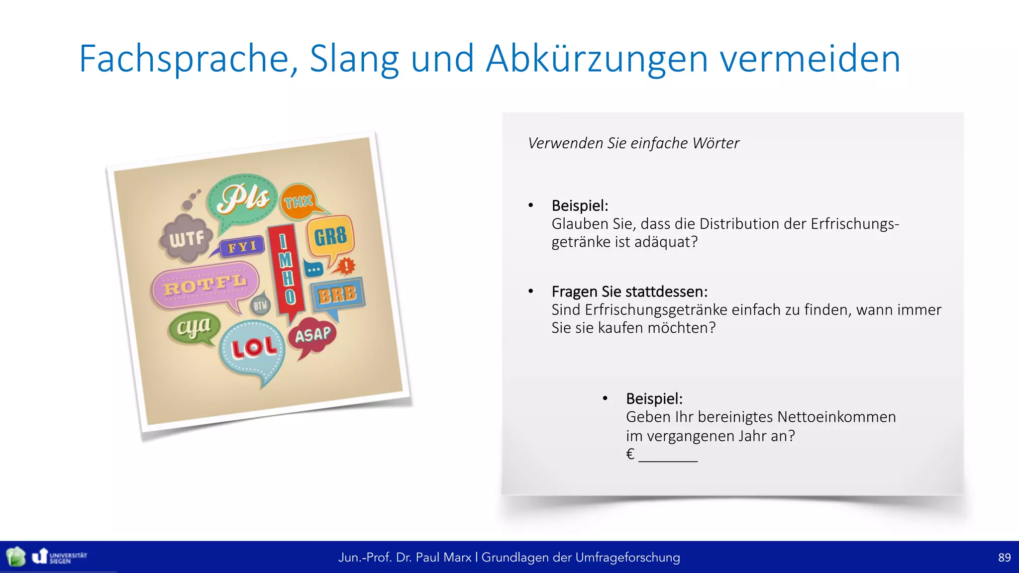 Jun.-Prof. Dr. Paul Marx | Grundlagen der Umfrageforschung
Fachsprache,	Slang	und	Abkürzungen	vermeiden
89
Verwenden	Sie	einfache	Wörter
• Beispiel:
Glauben	Sie,	dass	die	Distribution	der	Erfrischungs-
getränke	ist	adäquat?	
• Fragen	Sie	stattdessen:
Sind	Erfrischungsgetränke	einfach	zu	finden,	wann	immer	
Sie	sie	kaufen	möchten?
• Beispiel:
Geben	Ihr	bereinigtes	Nettoeinkommen	
im	vergangenen	Jahr	an?
€	_______
 
