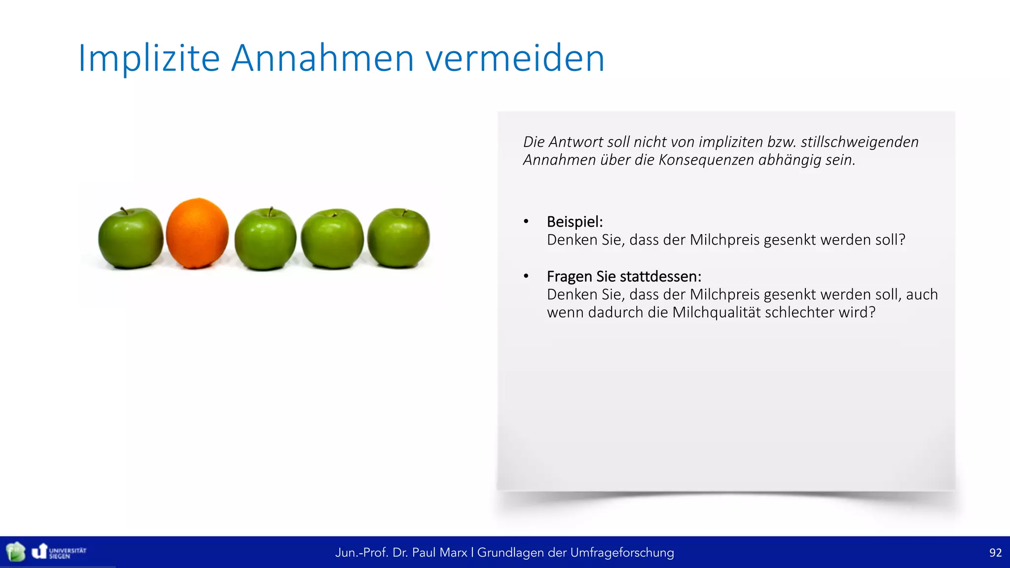 Jun.-Prof. Dr. Paul Marx | Grundlagen der Umfrageforschung
Implizite	Annahmen	vermeiden
92
Die	Antwort	soll	nicht	von	impliziten	bzw.	stillschweigenden	
Annahmen	über	die	Konsequenzen	abhängig	sein.
• Beispiel:
Denken	Sie,	dass	der	Milchpreis	gesenkt	werden	soll?
• Fragen	Sie	stattdessen:
Denken	Sie,	dass	der	Milchpreis	gesenkt	werden	soll,	auch	
wenn	dadurch	die	Milchqualität	schlechter	wird?
 