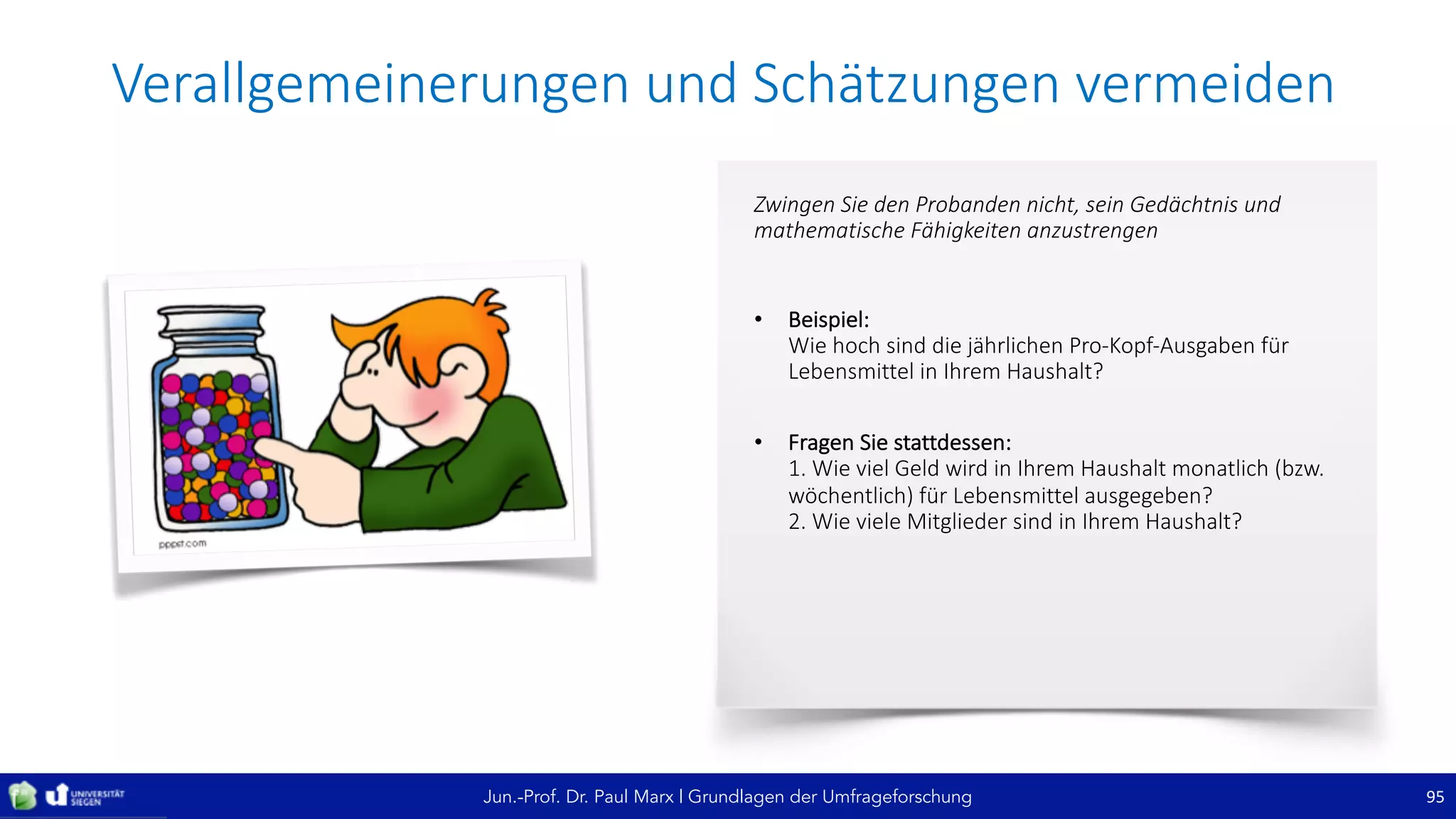 Jun.-Prof. Dr. Paul Marx | Grundlagen der Umfrageforschung
Verallgemeinerungen	und	Schätzungen	vermeiden
95
Zwingen	Sie	den	Probanden	nicht,	sein	Gedächtnis	und	
mathematische	Fähigkeiten	anzustrengen
• Beispiel:
Wie	hoch	sind	die	jährlichen	Pro-Kopf-Ausgaben	für	
Lebensmittel	in	Ihrem	Haushalt?	
• Fragen	Sie	stattdessen:
1.	Wie	viel	Geld	wird	in	Ihrem	Haushalt	monatlich	(bzw.	
wöchentlich)	für	Lebensmittel	ausgegeben?
2.	Wie	viele	Mitglieder	sind	in	Ihrem	Haushalt?
 