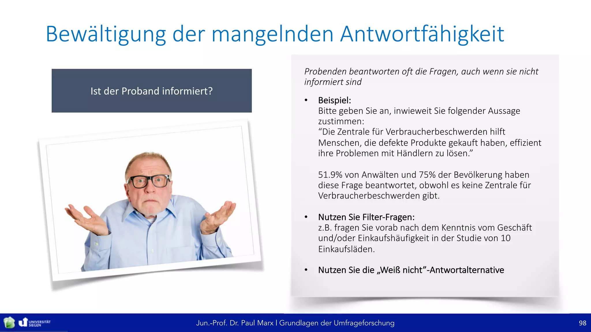 Jun.-Prof. Dr. Paul Marx | Grundlagen der Umfrageforschung
Bewältigung	der	mangelnden	Antwortfähigkeit
98
Ist	der	Proband	informiert?
Probenden	beantworten	oft	die	Fragen,	auch	wenn	sie	nicht	
informiert	sind
• Beispiel:
Bitte	geben	Sie	an,	inwieweit	Sie	folgender	Aussage	
zustimmen:
“Die	Zentrale	für	Verbraucherbeschwerden	hilft	
Menschen,	die	defekte	Produkte	gekauft	haben,	effizient	
ihre	Problemen	mit	Händlern	zu	lösen.”
51.9%	von	Anwälten	und	75%	der	Bevölkerung	haben	
diese	Frage	beantwortet,	obwohl	es	keine	Zentrale	für	
Verbraucherbeschwerden	gibt.
• Nutzen	Sie	Filter-Fragen:
z.B.	fragen	Sie	vorab	nach	dem	Kenntnis	vom	Geschäft	
und/oder	Einkaufshäufigkeit	in	der	Studie	von	10	
Einkaufsläden.
• Nutzen	Sie	die	„Weiß	nicht”-Antwortalternative
 