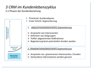3 CRM im Kundenlebenszyklus
3.1 Phasen der Kundenbeziehung
 Primärziel: Kundenakquise
 Erster Schritt: Segmentierung
1. AKQUISITIONSORIENTIERTE Segmentierung
 Ansprache von Interessenten
 Definition von Zielgruppen
 Treffen abgestimmter Maßnahmen
 Begeisterung beim potentiellen Kunden wecken
2. TRANSAKTIONSORIENTIERTE Segmentierung
 Ansprache von gewonnenen Interessenten / Kunden
 Vorhandene Informationen werden genutzt
 