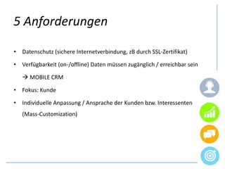 5 Anforderungen
• Datenschutz (sichere Internetverbindung, zB durch SSL-Zertifikat)
• Verfügbarkeit (on-/offline) Daten müssen zugänglich / erreichbar sein
 MOBILE CRM
• Fokus: Kunde
• Individuelle Anpassung / Ansprache der Kunden bzw. Interessenten
(Mass-Customization)
 