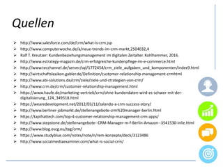  http://www.salesforce.com/de/crm/what-is-crm.jsp
 http://www.computerwoche.de/a/neue-trends-im-crm-markt,2504032,4
 Ralf T. Kreutzer: Kundenbeziehungsmanagement im digitalen Zeitalter. Kohlhammer, 2016.
 http://www.estrategy-magazin.de/crm-erfolgreiche-kundenpflege-im-e-commerce.html
 http://www.tecchannel.de/server/sql/1772454/crm_ziele_aufgaben_und_komponenten/index9.html
 http://wirtschaftslexikon.gabler.de/Definition/customer-relationship-management-crmhtml
 http://www.abi-solutions.de/crm/ziele/ziele-und-strategien-von-crm/
 http://www.crm.de/crm/customer-relationship-management.html
 https://www.haufe.de/marketing-vertrieb/crm/ohne-kundendaten-wird-es-schwer-mit-der-
digitalisierung_124_349518.html
 https://wearedevelopment.net/2012/03/11/zalando-a-crm-success-story/
 http://www.berliner-jobmarkt.de/stellenangebote-crm%20manager-berlin.html
 https://tapthattech.com/top-4-customer-relationship-management-crm-apps/
 http://www.stepstone.de/stellenangebote--CRM-Manager-m-f-Berlin-Amazon--3541530-inlie.html
 http://www.blog.oscg.eu/tag/crm/
 https://www.studyblue.com/notes/note/n/rem-konzepte/deck/3123486
 http://www.socialmediaexaminer.com/what-is-social-crm/
Quellen
 