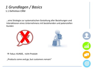 1 Grundlagen / Basics
1.1 Definition CRM
…eine Strategie zur systematischen Gestaltung aller Beziehungen und
Interaktionen eines Unternehmens mit bestehenden und potenziellen
Kunden
 Fokus: KUNDE, nicht Produkt
„Products come and go, but customers remain“
 