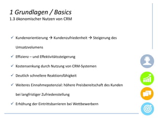 1 Grundlagen / Basics
1.3 ökonomischer Nutzen von CRM
 Kundenorientierung  Kundenzufriedenheit  Steigerung des
Umsatzvolumens
 Effizienz – und Effektivitätssteigerung
 Kostensenkung durch Nutzung von CRM-Systemen
 Deutlich schnellere Reaktionsfähigkeit
 Weiteres Einnahmepotenzial: höhere Preisbereitschaft des Kunden
bei langfristiger Zufriedenstellung
 Erhöhung der Eintrittsbarrieren bei Wettbewerbern
 