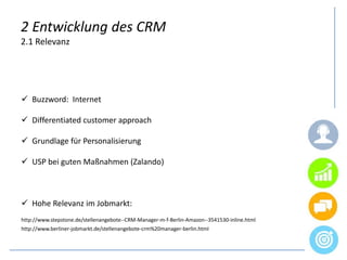 2 Entwicklung des CRM
2.1 Relevanz
 Buzzword: Internet
 Differentiated customer approach
 Grundlage für Personalisierung
 USP bei guten Maßnahmen (Zalando)
 Hohe Relevanz im Jobmarkt:
http://www.stepstone.de/stellenangebote--CRM-Manager-m-f-Berlin-Amazon--3541530-inline.html
http://www.berliner-jobmarkt.de/stellenangebote-crm%20manager-berlin.html
 