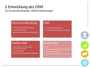 2 Entwicklung des CRM
2.2 Verwandte Konzepte, Weiterentwicklungen
Retention Marketing
 Intensivierung der Kundenbindung
 Pareto-Prinzip 80/20
 Identifizierung wichtiger Kundengruppen
xRM
 any Relationship Management
 Verwaltung aller Beziehungen / Entitäten
Mobile CRM
 Zuhilfenahme von Technologien
iides mobilen Internets
 Stetige Anpassung
 Erleichterung für Außendienstmitarbeiter
Social CRM
 Trend
 Einbindung & Ansprache über das Internet
 besonders Social Media
 Enstehung eines Dialogs zw. Unt & Kunde
 