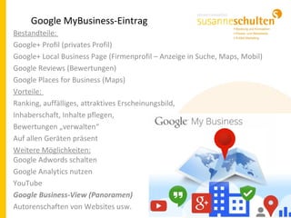 Google MyBusiness-Eintrag
Bestandteile:
Google+ Profil (privates Profil)
Google+ Local Business Page (Firmenprofil – Anzeige in Suche, Maps, Mobil)
Google Reviews (Bewertungen)
Google Places for Business (Maps)
Vorteile:
Ranking, auffälliges, attraktives Erscheinungsbild,
Inhaberschaft, Inhalte pflegen,
Bewertungen „verwalten“
Auf allen Geräten präsent
Weitere Möglichkeiten:
Google Adwords schalten
Google Analytics nutzen
YouTube
Google Business-View (Panoramen)
Autorenschaften von Websites usw.
 