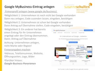 Google MyBusiness-Eintrag anlegen
Firmenprofil anlegen (www.google.de/business)
•Möglichkeit 1: Unternehmen ist noch nicht bei Google vorhanden
Dann neu anlegen, Code zusenden lassen, eingeben, bestätigen
•Möglichkeit 2: Unternehmen ist schon bei Google vorhanden
Dann Antrag auf Übernahme stellen, Code eingeben, bestätigen
•Möglichkeit 3: Ein anderer hat bereits
einen Eintrag für Ihr Unternehmen
angelegt oder den Eintrag übernommen.
Dann: Antrag auf Übernahme
Achtung: Unternehmen anlegen,
nicht Marke oder Region!
Firmenangaben machen
•Adresse, Telefonnummer, Website,
Öffnungszeiten, Logo, Bilder
•Darüber hinaus:
Google-Business-Panoramen
 