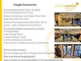Google-Panoramen
Was ist Google Street View | Trusted?
Vormals Google Business View
Gleiche Technologie wie Google Street View
Zeigt Geschäfte von innen
Einzelne Raumpanoramen (Geschäfte, Büros,
Lokale…) oder virtuelle Touren (Hotels)
Wo sind die Google-Panoramen zu sehen?
In Google Maps
In der Google Suche
In Ihrem Google+ Profil
Auf Ihrer Website (einbetten)
In den Sozialen Medien (verlinken / einbetten)
Wer kann die machen?
Nur von Google geprüfte und legitimierte Fotografen
Infos und Anwendungsbeispiele:
www.schulten-pr.de/rundumblick-in-ihre-geschaeftsraeume
 