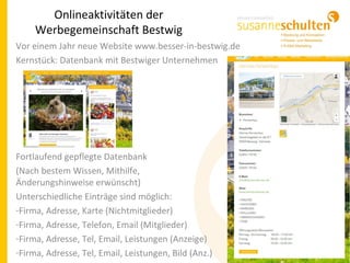 Onlineaktivitäten der
Werbegemeinschaft Bestwig
Vor einem Jahr neue Website www.besser-in-bestwig.de
Kernstück: Datenbank mit Bestwiger Unternehmen
Fortlaufend gepflegte Datenbank
(Nach bestem Wissen, Mithilfe,
Änderungshinweise erwünscht)
Unterschiedliche Einträge sind möglich:
-Firma, Adresse, Karte (Nichtmitglieder)
-Firma, Adresse, Telefon, Email (Mitglieder)
-Firma, Adresse, Tel, Email, Leistungen (Anzeige)
-Firma, Adresse, Tel, Email, Leistungen, Bild (Anz.)
 