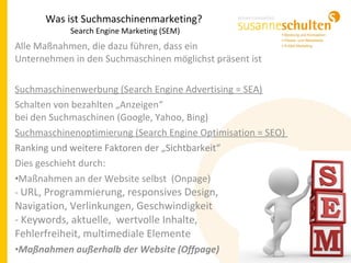 Alle Maßnahmen, die dazu führen, dass ein
Unternehmen in den Suchmaschinen möglichst präsent ist
Suchmaschinenwerbung (Search Engine Advertising = SEA)
Schalten von bezahlten „Anzeigen“
bei den Suchmaschinen (Google, Yahoo, Bing)
Suchmaschinenoptimierung (Search Engine Optimisation = SEO)
Ranking und weitere Faktoren der „Sichtbarkeit“
Dies geschieht durch:
•Maßnahmen an der Website selbst (Onpage)
- URL, Programmierung, responsives Design,
Navigation, Verlinkungen, Geschwindigkeit
- Keywords, aktuelle, wertvolle Inhalte,
Fehlerfreiheit, multimediale Elemente
•Maßnahmen außerhalb der Website (Offpage)
Was ist Suchmaschinenmarketing?
Search Engine Marketing (SEM)
 