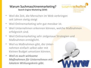 Warum Suchmaschinenmarketing?
Search Engine Marketing (SEM)
• Weil die Zeit, die Menschen im Web verbringen
seit Jahren stetig steigt
• Weil Onlinemarketing sehr gut messbar ist.
• Weil Unternehmen erkennen können, welche Maßnahmen
erfolgreich sind.
• Weil Onlinemarketing sehr zielgenaue Strategien und
Maßnahmen ermöglicht.
• Weil es Maßnahmen gibt, die Unter-
nehmen einfach selbst oder mit
kleinen Budget umsetzen können.
• Weil es auch wirksame
Maßnahmen für Unternehmen mit
lokalem Wirkungskreis gibt.
 