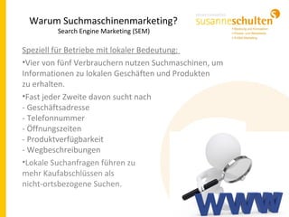 Warum Suchmaschinenmarketing?
Search Engine Marketing (SEM)
Speziell für Betriebe mit lokaler Bedeutung:
•Vier von fünf Verbrauchern nutzen Suchmaschinen, um
Informationen zu lokalen Geschäften und Produkten
zu erhalten.
•Fast jeder Zweite davon sucht nach
- Geschäftsadresse
- Telefonnummer
- Öffnungszeiten
- Produktverfügbarkeit
- Wegbeschreibungen
•Lokale Suchanfragen führen zu
mehr Kaufabschlüssen als
nicht-ortsbezogene Suchen.
 