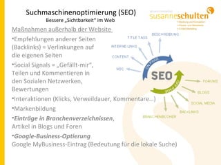 Maßnahmen außerhalb der Website
•Empfehlungen anderer Seiten
(Backlinks) = Verlinkungen auf
die eigenen Seiten
•Social Signals = „Gefällt-mir“,
Teilen und Kommentieren in
den Sozialen Netzwerken,
Bewertungen
•Interaktionen (Klicks, Verweildauer, Kommentare…)
•Markenbildung
•Einträge in Branchenverzeichnissen,
Artikel in Blogs und Foren
•Google-Business-Optierung
Google MyBusiness-Eintrag (Bedeutung für die lokale Suche)
Suchmaschinenoptimierung (SEO)
Bessere „Sichtbarkeit“ im Web
 