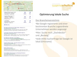 Optimierung lokale Suche
Das Branchenverzeichnis
•Bei Google registrierte und einer
bestimmten Branche zugeordnete
Unternehmen werden angezeigt
•Hier: Suche nach „Dachdecker“
und „Bestwig“
•Jede dritte Suchanfrage bei Google ist
lokal (Ortsname)
 