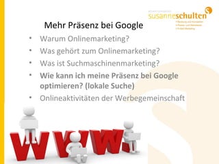 Mehr Präsenz bei Google
• Warum Onlinemarketing?
• Was gehört zum Onlinemarketing?
• Was ist Suchmaschinenmarketing?
• Wie kann ich meine Präsenz bei Google
optimieren? (lokale Suche)
• Onlineaktivitäten der Werbegemeinschaft
 