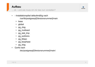 Aufbau
... ok – und wie muss ich mir das nun vorstellen?

•    - Installationspfad defaultmäßig nach
            /var/lib/postgresql/[Versionsnummer]/main
       •  base
       •  global
       •  pg_clog
       •  pg_multixact
       •  pg_stat_tmp
       •  pg_subtrans
       •  pg_tblspc
       •  pg_twophase
       •  pg_xlog
•    Confs nach
            /etc/postgresql/[Versionsnummer]/main/




11.07.12                                                6
 