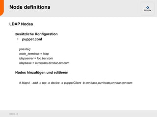Node definitions


LDAP Nodes

     zusätzliche Konfiguration
      • puppet.conf

           [master]
           node_terminus = ldap
           ldapserver = foo.bar.com
           ldapbase = ou=hosts,dc=bar,dc=com


     Nodes hinzufügen und editieren

           # ldapvi --add -o top -o device -o puppetClient -b cn=base,ou=hosts,cn=bar,cn=com




09.03.12
 