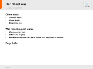 Der Client run
… fast geschafft

Client Modi:
•    Daemon Mode
•    Listen Mode
•    Singletime run


Was macht puppet wann:
•    Wann passiert was
•    before und require
•    Was können wir machen wenn before und require nicht reichen


Bugs & Co




09.03.12
 