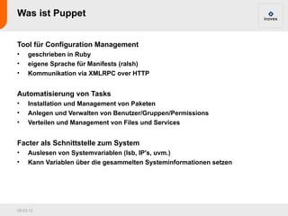 Was ist Puppet


Tool für Configuration Management
•    geschrieben in Ruby
•    eigene Sprache für Manifests (ralsh)
•    Kommunikation via XMLRPC over HTTP


Automatisierung von Tasks
•    Installation und Management von Paketen
•    Anlegen und Verwalten von Benutzer/Gruppen/Permissions
•    Verteilen und Management von Files und Services


Facter als Schnittstelle zum System
•    Auslesen von Systemvariablen (lsb, IP's, uvm.)
•    Kann Variablen über die gesammelten Systeminformationen setzen




09.03.12
 