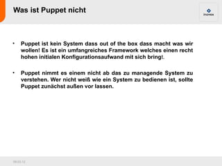 Was ist Puppet nicht



•    Puppet ist kein System dass out of the box dass macht was wir
     wollen! Es ist ein umfangreiches Framework welches einen recht
     hohen initialen Konfigurationsaufwand mit sich bringt.

•    Puppet nimmt es einem nicht ab das zu managende System zu
     verstehen. Wer nicht weiß wie ein System zu bedienen ist, sollte
     Puppet zunächst außen vor lassen.




09.03.12
 