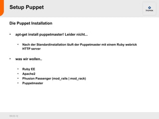 Setup Puppet

Die Puppet Installation

•    apt-get install puppetmaster! Leider nicht...

       •   Nach der Standardinstallation läuft der Puppetmaster mit einem Ruby webrick
           HTTP server


•    was wir wollen..

       •   Ruby EE
       •   Apache2
       •   Phusion Passenger (mod_rails | mod_rack)
       •   Puppetmaster




09.03.12
 
