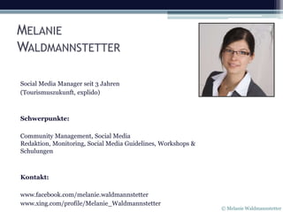 MELANIE
WALDMANNSTETTER

Social Media Manager seit 3 Jahren
(Tourismuszukunft, explido)



Schwerpunkte:

Community Management, Social Media
Redaktion, Monitoring, Social Media Guidelines, Workshops &
Schulungen



Kontakt:

www.facebook.com/melanie.waldmannstetter
www.xing.com/profile/Melanie_Waldmannstetter
                                                              © Melanie Waldmannstetter
 