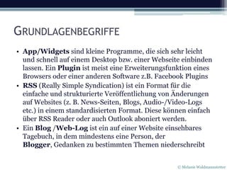 GRUNDLAGENBEGRIFFE
• App/Widgets sind kleine Programme, die sich sehr leicht
  und schnell auf einem Desktop bzw. einer Webseite einbinden
  lassen. Ein Plugin ist meist eine Erweiterungsfunktion eines
  Browsers oder einer anderen Software z.B. Facebook Plugins
• RSS (Really Simple Syndication) ist ein Format für die
  einfache und strukturierte Veröffentlichung von Änderungen
  auf Websites (z. B. News-Seiten, Blogs, Audio-/Video-Logs
  etc.) in einem standardisierten Format. Diese können einfach
  über RSS Reader oder auch Outlook aboniert werden.
• Ein Blog /Web-Log ist ein auf einer Website einsehbares
  Tagebuch, in dem mindestens eine Person, der
  Blogger, Gedanken zu bestimmten Themen niederschreibt


                                                   © Melanie Waldmannstetter
 