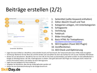  
•  Legen	
  Sie	
  einen	
  ArKkel	
  an.	
  WordPress	
  unterscheidet	
  Visuell	
  und	
  Text	
  Ansicht.	
  Die	
  Textansicht	
  dient	
  dazu	
  HTML	
  Code	
  einzugeben	
  
•  Verlinkung:	
  Markieren	
  Sie	
  das	
  Wort	
  das	
  verlinkt	
  werden	
  soll	
  und	
  wählen	
  Sie	
  dann	
  das	
  Symbol	
  für	
  Link	
  aus	
  der	
  Texteditor	
  Menüleiste	
  
•  Klicken	
  Sie	
  auf	
  aktualisieren.	
  WordPress	
  hat	
  nun	
  eine	
  URL	
  für	
  Ihre	
  Seite	
  aus	
  Buchstaben	
  und	
  Zahlen	
  erstellt.	
  Für	
  die	
  Auﬃndbarkeit	
  in	
  
Google	
  ist	
  allerdings	
  besser,	
  die	
  URL	
  in	
  Beitragsname	
  zu	
  ändern.	
  Dies	
  geht	
  dank	
  dem	
  SEO	
  Plugin	
  von	
  Yoast	
  ganz	
  leicht.	
  Klicken	
  Sie	
  
einfach	
  Permalinks	
  ändern	
  und	
  wählen	
  Sie	
  dann	
  Beitragsname	
  
•  Legen	
  Sie	
  eine	
  Kategorie	
  für	
  Ihren	
  ArKkel	
  an	
  
•  Vergeben	
  Sie	
  SKchworte,	
  über	
  die	
  der	
  ArKkel	
  gefunden	
  werden	
  soll	
  
•  Geben	
  Sie	
  eine	
  Seitenbeschreibung	
  für	
  die	
  Google	
  Ansicht	
  ein	
  
Beiträge	
  erstellen	
  (2/2)	
  
11	
  
Screenshot:	
  WordPress	
  
	
  	
  
1 1.  SeitenKtel	
  (sollte	
  Keyword	
  enthalten)	
  
2.  Editor	
  Absicht	
  Visuell	
  und	
  Text	
  
3.  Kategorien	
  anlegen,	
  mit	
  Unterkategorien	
  
4.  Schlagworte	
  
5.  Verlinkung	
  
6.  Fe[druck	
  
7.  Bilder	
  hinzufügen	
  
8.  Basis	
  HTML	
  für	
  TextopKonen:	
  
h[p://digitalwin.de/wordpress-­‐html-­‐grundlagen/	
  
9.  SEO	
  Eingaben	
  (Yoast	
  SEO	
  Plugin)	
  
10. Veröﬀentlichen	
  
11. SEO	
  Check	
  und	
  OpKmierung	
  
2
3
4
6
57
8
9
 