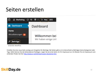 Seiten	
  erstellen	
  	
  
12	
  
Screenshot:	
  WordPress	
  
	
  	
  
Erstellen	
  Sie	
  eine	
  neue	
  Seite	
  analog	
  zum	
  Vorgehen	
  für	
  Beiträge.	
  Bei	
  Seiten	
  gibt	
  es	
  im	
  Unterschied	
  zu	
  Beiträgen	
  keine	
  Kategorien	
  oder	
  
Tags.	
  Dafür	
  können	
  Sie	
  die	
  Seitenebenen	
  festlegen.	
  Legen	
  Sie	
  als	
  erste	
  Seite	
  z.B.	
  Ihr	
  Impressum	
  an.	
  Ein	
  Muster	
  für	
  ein	
  Impressum	
  zum	
  
einbinden	
  ﬁnden	
  Sie	
  hier	
  h[p://www.e-­‐recht24.de/muster-­‐disclaimer.htm	
  
 