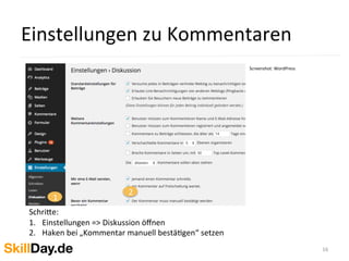 Einstellungen	
  zu	
  Kommentaren	
  
16	
  
Screenshot:	
  WordPress	
  
	
  	
  
1
2
	
  
Schri[e:	
  	
  
1.  Einstellungen	
  =>	
  Diskussion	
  öﬀnen	
  
2.  Haken	
  bei	
  „Kommentar	
  manuell	
  bestäKgen“	
  setzen	
  
	
  
 