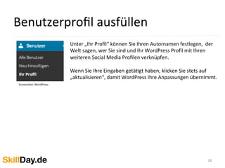 Benutzerproﬁl	
  ausfüllen	
  
18	
  
Unter	
  „Ihr	
  Proﬁl“	
  können	
  Sie	
  Ihren	
  Autornamen	
  festlegen,	
  	
  der	
  
Welt	
  sagen,	
  wer	
  Sie	
  sind	
  und	
  Ihr	
  WordPress	
  Proﬁl	
  mit	
  Ihren	
  
weiteren	
  Social	
  Media	
  Proﬁlen	
  verknüpfen.	
  
	
  
Wenn	
  Sie	
  Ihre	
  Eingaben	
  getäKgt	
  haben,	
  klicken	
  Sie	
  stets	
  auf	
  
„aktualisieren“,	
  damit	
  WordPress	
  Ihre	
  Anpassungen	
  übernimmt.	
  
Screenshot:	
  WordPress	
  
	
  	
  
 