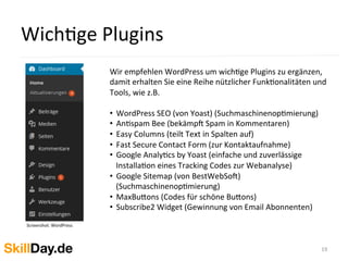 WichKge	
  Plugins	
  
19	
  
Screenshot:	
  WordPress	
  
	
  	
  
Wir	
  empfehlen	
  WordPress	
  um	
  wichKge	
  Plugins	
  zu	
  ergänzen,	
  
damit	
  erhalten	
  Sie	
  eine	
  Reihe	
  nützlicher	
  FunkKonalitäten	
  und	
  
Tools,	
  wie	
  z.B.	
  
	
  
•  WordPress	
  SEO	
  (von	
  Yoast)	
  (SuchmaschinenopKmierung)	
  
•  AnKspam	
  Bee	
  (bekämpy	
  Spam	
  in	
  Kommentaren)	
  
•  Easy	
  Columns	
  (teilt	
  Text	
  in	
  Spalten	
  auf)	
  
•  Fast	
  Secure	
  Contact	
  Form	
  (zur	
  Kontaktaufnahme)	
  
•  Google	
  AnalyKcs	
  by	
  Yoast	
  (einfache	
  und	
  zuverlässige	
  
InstallaKon	
  eines	
  Tracking	
  Codes	
  zur	
  Webanalyse)	
  
•  Google	
  Sitemap	
  (von	
  BestWebSoy)	
  
(SuchmaschinenopKmierung)	
  
•  MaxBu[ons	
  (Codes	
  für	
  schöne	
  Bu[ons)	
  
•  Subscribe2	
  Widget	
  (Gewinnung	
  von	
  Email	
  Abonnenten)	
  
 