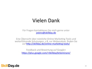 Vielen	
  Dank	
  
Für	
  Fragen	
  kontakKeren	
  Sie	
  mich	
  gerne	
  unter	
  
jsteinz@skillday.de	
  
	
  
Eine	
  Übersicht	
  über	
  nützliche	
  Online	
  MarkeKng	
  Tools	
  und	
  
weiterführende	
  Schulungen,	
  z.B.	
  zur	
  Webanalyse,	
  ﬁnden	
  Sie	
  
auf	
  h[p://skillday.de/online-­‐markeKng-­‐tools/	
  
	
  
Feedback	
  und	
  Bewertung	
  auf	
  Google+	
  
h[ps://plus.google.com/+SkilldayDeSeminare/	
  
	
  
	
  
	
  
20	
  
 