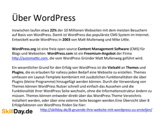 3	
  
Über	
  WordPress	
  	
  
Inzwischen	
  laufen	
  etwa	
  22%	
  der	
  10	
  Millionen	
  Webseiten	
  mit	
  dem	
  meisten	
  Besuchern	
  
auf	
  Basis	
  von	
  WordPress.	
  Damit	
  ist	
  WordPress	
  das	
  populärste	
  CMS	
  System	
  im	
  Internet.	
  
Entwickelt	
  wurde	
  WordPress	
  in	
  2003	
  von	
  Ma[	
  Mullenweg	
  und	
  Mike	
  Li[le.	
  
	
  
WordPress.org	
  ist	
  eine	
  freie	
  open	
  source	
  Content	
  Management	
  So;ware	
  (CMS)	
  für	
  
Blogs	
  und	
  Webseiten.	
  WordPress.com	
  ist	
  ein	
  Freemium-­‐Angebot	
  der	
  Firma	
  
h[p://automa_c.com,	
  die	
  vom	
  WordPress	
  Gründer	
  Ma[	
  Mullenweg	
  geführt	
  wird.	
  
	
  
Ein	
  wesentlicher	
  Grund	
  für	
  den	
  Erfolg	
  von	
  WordPress	
  ist	
  die	
  Vielzahl	
  an	
  Themes	
  und	
  
Plugins,	
  die	
  es	
  erlauben	
  für	
  nahezu	
  jeden	
  Bedarf	
  eine	
  Webseite	
  zu	
  erstellen.	
  Themes	
  
umfassen	
  ein	
  Layout-­‐Template	
  kombiniert	
  mit	
  zusätzlichen	
  FunkKonalitäten	
  die	
  über	
  
Plugins	
  (kleine	
  Programme)	
  hinzugefügt	
  werden	
  können.	
  Durch	
  die	
  Verwendung	
  von	
  
Themes	
  können	
  WordPress	
  Nutzer	
  schnell	
  und	
  einfach	
  das	
  Aussehen	
  und	
  die	
  
FunkKonalität	
  Ihrer	
  WordPress	
  Seite	
  wechseln,	
  ohne	
  die	
  InformaKonsstruktur	
  ändern	
  zu	
  
müssen.	
  Themes	
  können	
  entweder	
  direkt	
  über	
  das	
  WordPress	
  Theme	
  Verzeichnis	
  
installiert	
  werden,	
  oder	
  über	
  eine	
  externe	
  Seite	
  bezogen	
  werden.Eine	
  Übersicht	
  über	
  8	
  
Erfolgsfaktoren	
  von	
  WordPress	
  ﬁnden	
  Sie	
  hier:	
  	
  
h[p://skillday.de/8-­‐gruende-­‐ihre-­‐website-­‐mit-­‐wordpress-­‐zu-­‐erstellen/	
  
	
  
 