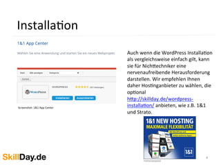4	
  
InstallaKon	
  
Screenshot:	
  1&1	
  App	
  Center	
  
	
  	
  
Auch	
  wenn	
  die	
  WordPress	
  InstallaKon	
  
als	
  vergleichsweise	
  einfach	
  gilt,	
  kann	
  
sie	
  für	
  Nich[echniker	
  eine	
  
nervenaufreibende	
  Herausforderung	
  
darstellen.	
  Wir	
  empfehlen	
  Ihnen	
  
daher	
  HosKnganbieter	
  zu	
  wählen,	
  die	
  
opKonal	
  
h[p://skillday.de/wordpress-­‐
installaKon/	
  anbieten,	
  wie	
  z.B.	
  1&1	
  
und	
  Strato.	
  	
  
 