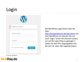 5	
  
Login	
  
Screenshot:	
  WordPress	
  
	
  	
  
Die	
  WordPress	
  Login-­‐Seite	
  rufen	
  Sie	
  
über	
  
h[p://beispieldomain.de/wp-­‐admin	
  auf	
  
(seit	
  WordPress	
  3.4.	
  können	
  Sie	
  nun	
  
auch	
  “login”	
  hinter	
  Ihre	
  Domain	
  setzen,	
  
um	
  auf	
  die	
  Login-­‐Seite	
  zu	
  gelangen.)	
  
Geben	
  Sie	
  dort	
  Ihre	
  Zugangsdaten	
  ein,	
  
die	
  sich	
  z.B.	
  über	
  1&1	
  zugeteilt	
  haben.	
  
	
  
 