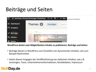 Beiträge	
  und	
  Seiten	
  
9	
  
WordPress	
  bietet	
  zwei	
  Möglichkeiten	
  Inhalte	
  zu	
  publizieren:	
  Beiträge	
  und	
  Seiten	
  
	
  
•  Beiträge	
  dienen	
  in	
  WordPress	
  zum	
  Einstellen	
  von	
  dynamischen	
  Inhalten,	
  wie	
  zum	
  
Beispiel	
  Nachrichten	
  
•  Seiten	
  dienen	
  hingegen	
  der	
  Veröﬀentlichung	
  von	
  staKschen	
  Inhalten,	
  wie	
  z.B.	
  
Leistungen,	
  Team,	
  UnternehmensinformaKonen,	
  Kontaktdaten,	
  Impressum	
  
	
  
Screenshot:	
  WordPress	
  
	
  	
  
 