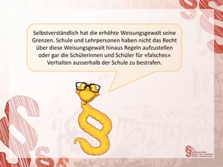 Selbstverständlich hat die erhöhte Weisungsgewalt seine
Grenzen. Schule und Lehrpersonen haben nicht das Recht
 über diese Weisungsgewalt hinaus Regeln aufzustellen
  oder gar die Schülerinnen und Schüler für «falsches»
     Verhalten ausserhalb der Schule zu bestrafen.
 