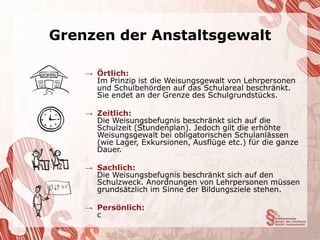 Grenzen der Anstaltsgewalt

    → Örtlich:
      Im Prinzip ist die Weisungsgewalt von Lehrpersonen
      und Schulbehörden auf das Schulareal beschränkt.
      Sie endet an der Grenze des Schulgrundstücks.

    → Zeitlich:
      Die Weisungsbefugnis beschränkt sich auf die
      Schulzeit (Stundenplan). Jedoch gilt die erhöhte
      Weisungsgewalt bei obligatorischen Schulanlässen
      (wie Lager, Exkursionen, Ausflüge etc.) für die ganze
      Dauer.

    → Sachlich:
      Die Weisungsbefugnis beschränkt sich auf den
      Schulzweck. Anordnungen von Lehrpersonen müssen
      grundsätzlich im Sinne der Bildungsziele stehen.

    → Persönlich:
      c
 
