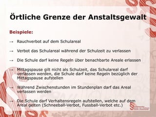 Örtliche Grenze der Anstaltsgewalt

Beispiele:

→ Rauchverbot auf dem Schulareal

→ Verbot das Schulareal während der Schulzeit zu verlassen

→ Die Schule darf keine Regeln über benachbarte Areale erlassen

→ Mittagspause gilt nicht als Schulzeit, das Schulareal darf
  verlassen werden, die Schule darf keine Regeln bezüglich der
  Mittagspause aufstellen

→ Während Zwischenstunden im Stundenplan darf das Areal
  verlassen werden

→ Die Schule darf Verhaltensregeln aufstellen, welche auf dem
  Areal gelten (Schneeball-Verbot, Fussball-Verbot etc.)
 