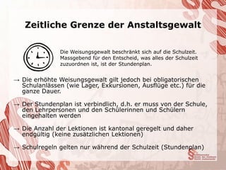 Zeitliche Grenze der Anstaltsgewalt

               Die Weisungsgewalt beschränkt sich auf die Schulzeit.
               Massgebend für den Entscheid, was alles der Schulzeit
               zuzuordnen ist, ist der Stundenplan.


→ Die erhöhte Weisungsgewalt gilt jedoch bei obligatorischen
  Schulanlässen (wie Lager, Exkursionen, Ausflüge etc.) für die
  ganze Dauer.

→ Der Stundenplan ist verbindlich, d.h. er muss von der Schule,
  den Lehrpersonen und den Schülerinnen und Schülern
  eingehalten werden

→ Die Anzahl der Lektionen ist kantonal geregelt und daher
  endgültig (keine zusätzlichen Lektionen)

→ Schulregeln gelten nur während der Schulzeit (Stundenplan)
 