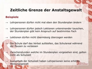Zeitliche Grenze der Anstaltsgewalt
Beispiele

→ Lehrpersonen dürfen nicht mal eben den Stundenplan ändern

→ Lehrpersonen dürfen jedoch Lektionen untereinander tauschen,
  der Stundenplan gibt kein Anspruch auf bestimmtes Fach

→ Lektionen dürfen nicht übermässig überzogen werden

→ Die Schule darf das Verbot aufstellen, das Schulareal während
  der Pausen zu verlassen

→ Zwischenstunden welche im Stundenplan vorgesehen sind, gelten
  nicht als Schulzeit

→ Ausserhalb der Schulzeit haben Lehrpersonen keine erhöhte
  Weisungsgewalt
 