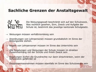 Sachliche Grenzen der Anstaltsgewalt

                 Die Weisungsgewalt beschränkt sich auf den Schulzweck.
                 Was rechtlich gesehen, Sinn, Zweck und Aufgabe der
                 Schule ist, bestimmt das jeweilige kantonale Schulgesetz.


→ Weisungen müssen verhältnismässig sein

→ Anordnungen von Lehrpersonen müssen grundsätzlich im Sinne der
  Bildungsziele stehen.

→ Regeln von Lehrpersonen müssen im Sinne des Unterrichts sein

→ Alle Regelungen und Weisungen der Schule müssen im direkten
  Zusammenhang mit der Schule und ihrem Zweck sein

→ Regelungen dürfen die Grundrechte nur dann einschränken, wenn der
  Schulzweck gefährdet ist

→ Disziplinarmassnahmen müssen ebenfalls im Sinne des Schulzwecks sein
 